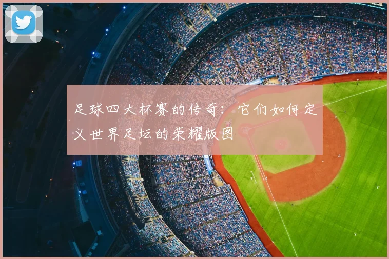 足球四大杯赛的传奇:它们如何定义世界足坛的荣耀版图