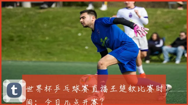 世界杯乒乓球赛直播王楚钦比赛时间：今日几点开赛？