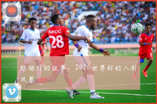 球场外的故事，2026世界杯的八卦风暴