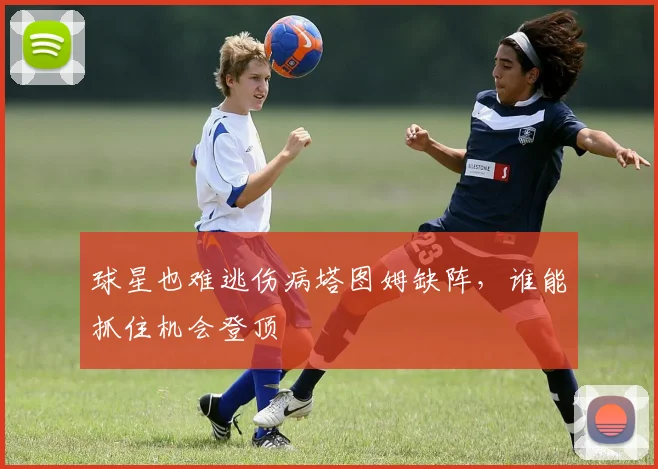 球星也难逃伤病塔图姆缺阵,谁能抓住机会登顶