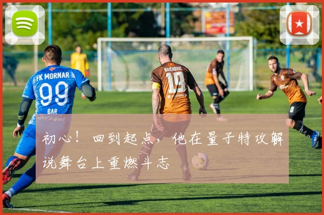 初心！回到起点，他在量子特攻解说舞台上重燃斗志