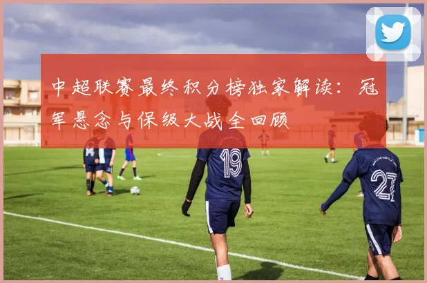中超联赛最终积分榜独家解读：冠军悬念与保级大战全回顾